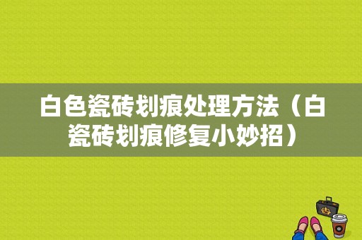 白色瓷砖划痕处理方法（白瓷砖划痕修复小妙招）-图1