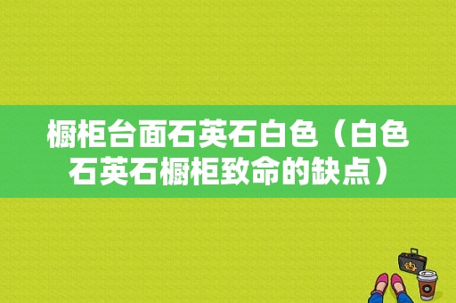 橱柜台面石英石白色（白色石英石橱柜致命的缺点）-图1