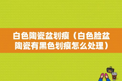 白色陶瓷盆划痕（白色脸盆陶瓷有黑色划痕怎么处理）