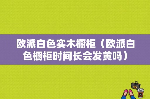 欧派白色实木橱柜（欧派白色橱柜时间长会发黄吗）