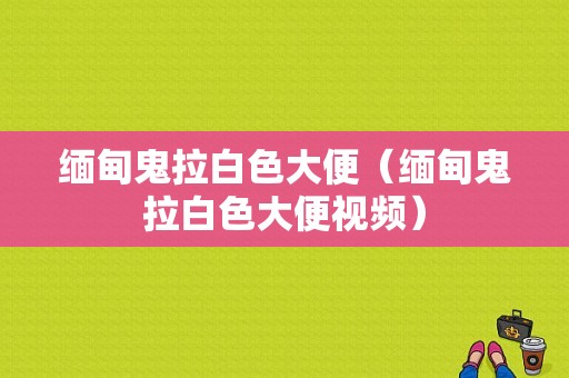 缅甸鬼拉白色大便（缅甸鬼拉白色大便视频）-图1