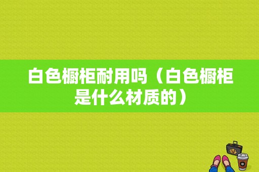 白色橱柜耐用吗（白色橱柜是什么材质的）