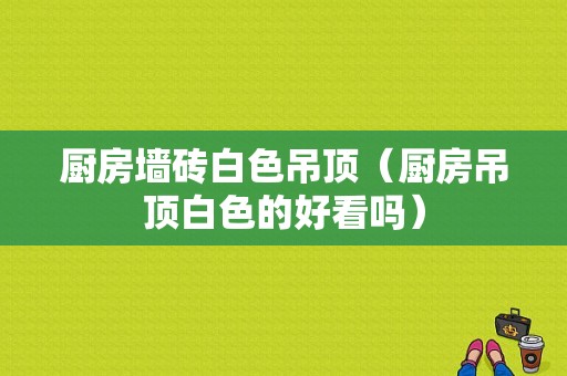 厨房墙砖白色吊顶（厨房吊顶白色的好看吗）