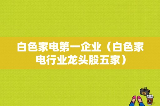 白色家电第一企业（白色家电行业龙头股五家）-图1