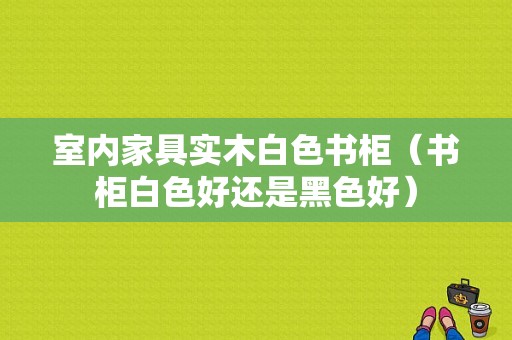 室内家具实木白色书柜（书柜白色好还是黑色好）