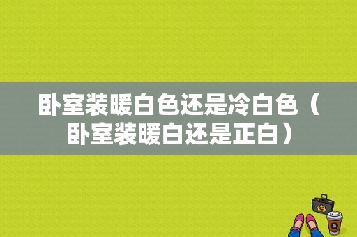 卧室装暖白色还是冷白色（卧室装暖白还是正白）