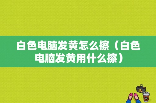 白色电脑发黄怎么擦（白色电脑发黄用什么擦）-图1