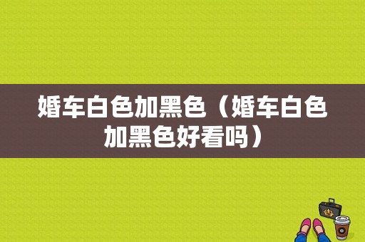 婚车白色加黑色（婚车白色加黑色好看吗）-图1