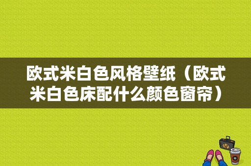 欧式米白色风格壁纸（欧式米白色床配什么颜色窗帘）