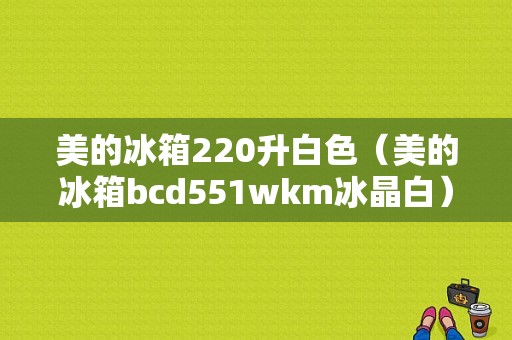 美的冰箱220升白色（美的冰箱bcd551wkm冰晶白）