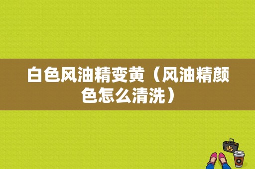 白色风油精变黄（风油精颜色怎么清洗）