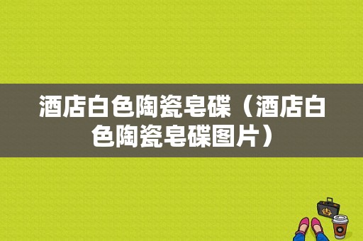 酒店白色陶瓷皂碟（酒店白色陶瓷皂碟图片）